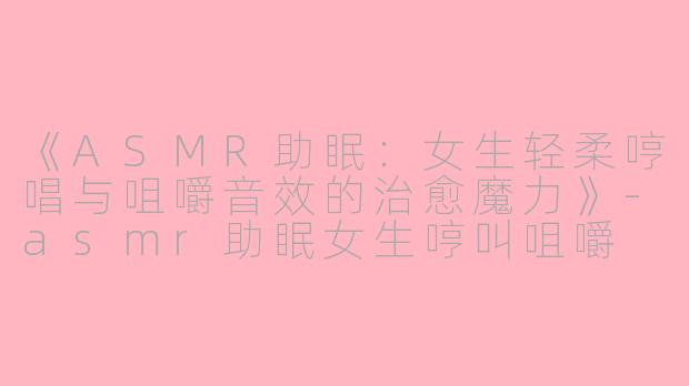 《ASMR助眠：女生轻柔哼唱与咀嚼音效的治愈魔力》-asmr助眠女生哼叫咀嚼