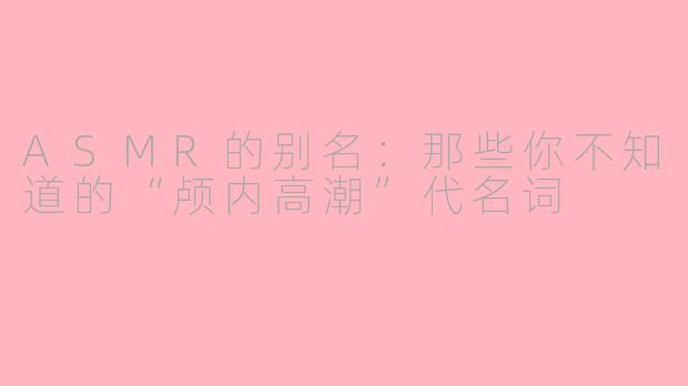 ASMR的别名：那些你不知道的“颅内高潮”代名词