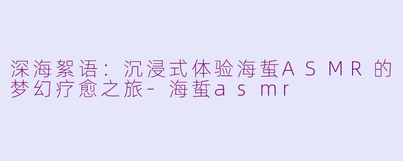深海絮语：沉浸式体验海蜇ASMR的梦幻疗愈之旅-海蜇asmr