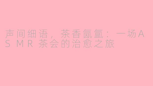 声间细语，茶香氤氲：一场ASMR茶会的治愈之旅