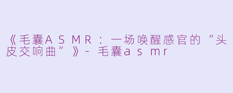 《毛囊ASMR：一场唤醒感官的“头皮交响曲”》-毛囊asmr