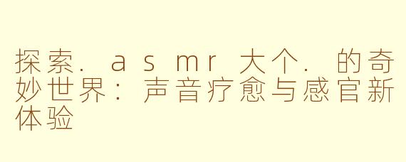 探索.asmr大个.的奇妙世界：声音疗愈与感官新体验