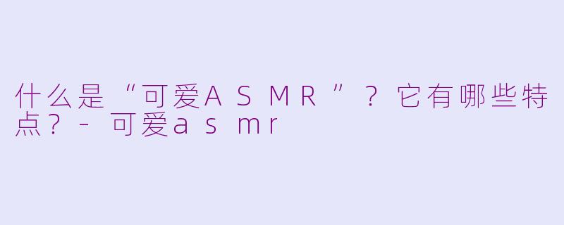 什么是“可爱ASMR”？它有哪些特点？-可爱asmr