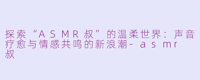 探索“ASMR叔”的温柔世界：声音疗愈与情感共鸣的新浪潮-asmr 叔