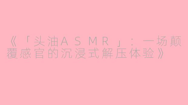 《「头油ASMR」：一场颠覆感官的沉浸式解压体验》