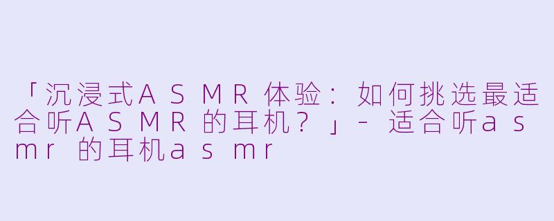 「沉浸式ASMR体验：如何挑选最适合听ASMR的耳机？」-适合听asmr的耳机asmr
