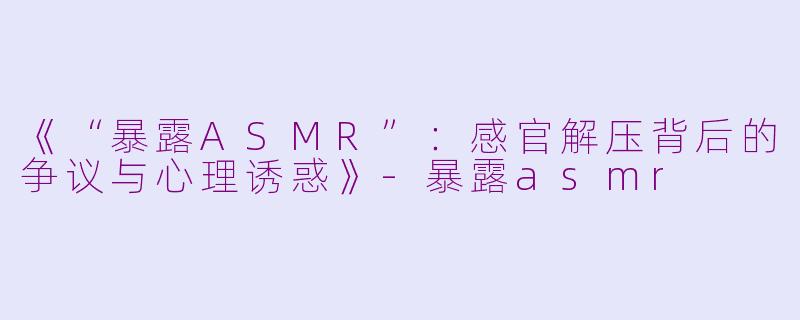《“暴露ASMR”：感官解压背后的争议与心理诱惑》-暴露asmr
