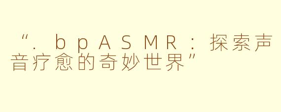 “.bpASMR：探索声音疗愈的奇妙世界”
