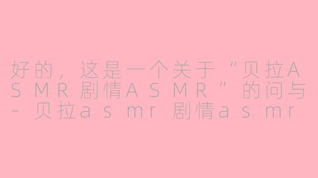 好的，这是一个关于“贝拉ASMR剧情ASMR”的问与-贝拉asmr剧情asmr