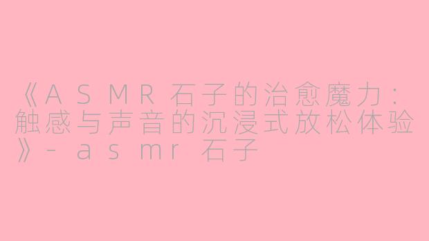 《ASMR石子的治愈魔力：触感与声音的沉浸式放松体验》-asmr石子
