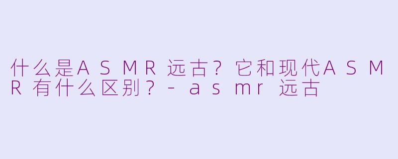 什么是ASMR远古？它和现代ASMR有什么区别？-asmr远古