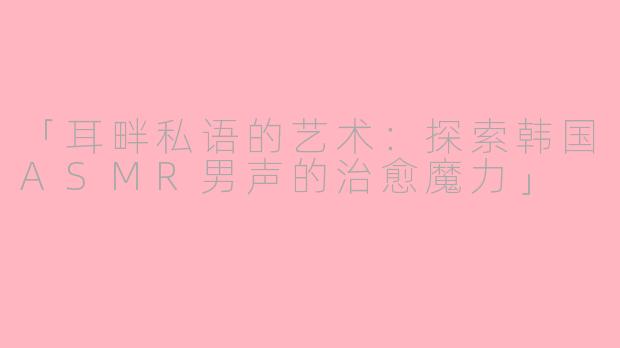 「耳畔私语的艺术：探索韩国ASMR男声的治愈魔力」