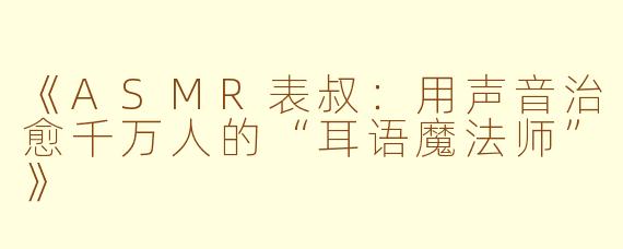 《ASMR表叔：用声音治愈千万人的“耳语魔法师”》