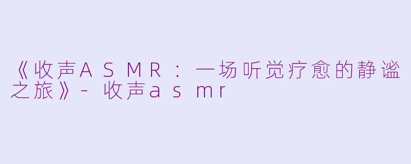 《收声ASMR：一场听觉疗愈的静谧之旅》-收声asmr