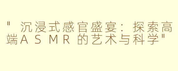 "沉浸式感官盛宴：探索高端ASMR的艺术与科学"