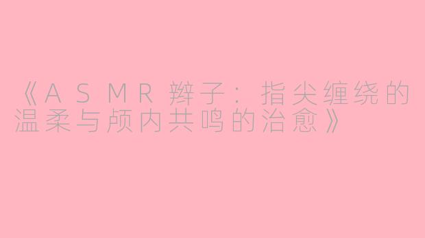 《ASMR辫子：指尖缠绕的温柔与颅内共鸣的治愈》