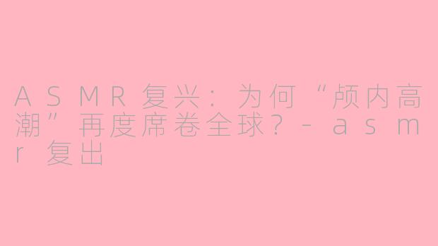 ASMR复兴：为何“颅内高潮”再度席卷全球？-asmr复出