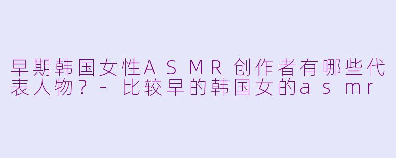 早期韩国女性ASMR创作者有哪些代表人物?