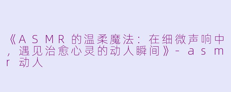 《ASMR的温柔魔法：在细微声响中，遇见治愈心灵的动人瞬间》-asmr动人