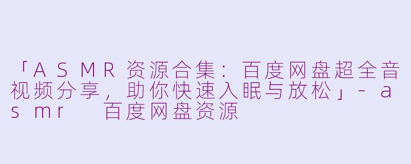 「ASMR资源合集：百度网盘超全音视频分享，助你快速入眠与放松」-asmr 百度网盘资源