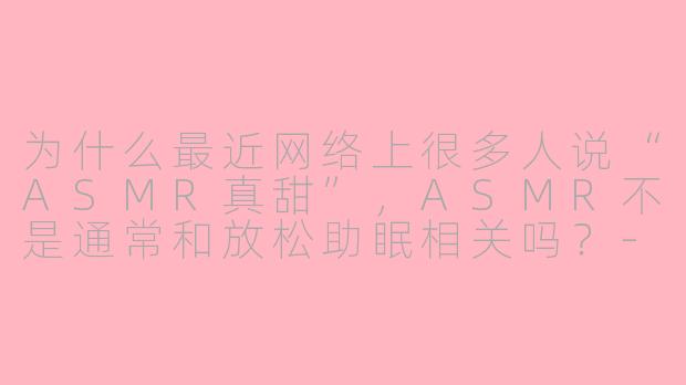 为什么最近网络上很多人说“ASMR真甜”，ASMR不是通常和放松助眠相关吗？-asmr 真甜