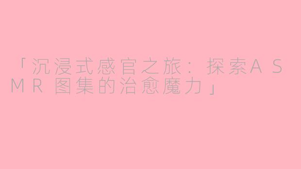 「沉浸式感官之旅：探索ASMR图集的治愈魔力」