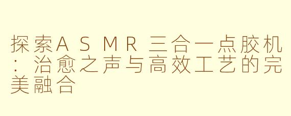 探索ASMR三合一点胶机：治愈之声与高效工艺的完美融合