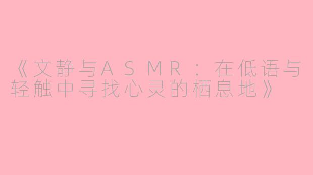 《文静与ASMR：在低语与轻触中寻找心灵的栖息地》