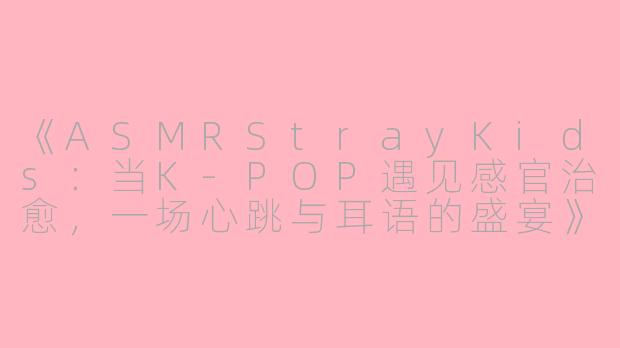 《ASMRStrayKids：当K-POP遇见感官治愈，一场心跳与耳语的盛宴》