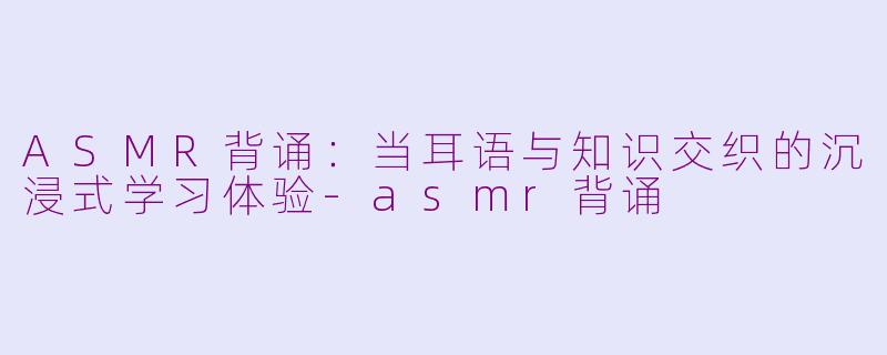ASMR背诵：当耳语与知识交织的沉浸式学习体验-asmr背诵