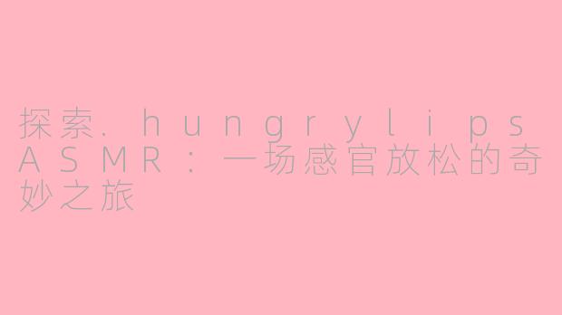 探索.hungrylipsASMR：一场感官放松的奇妙之旅