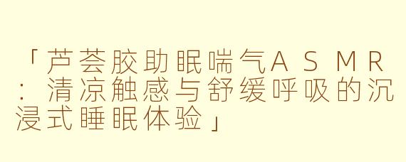 「芦荟胶助眠喘气ASMR：清凉触感与舒缓呼吸的沉浸式睡眠体验」