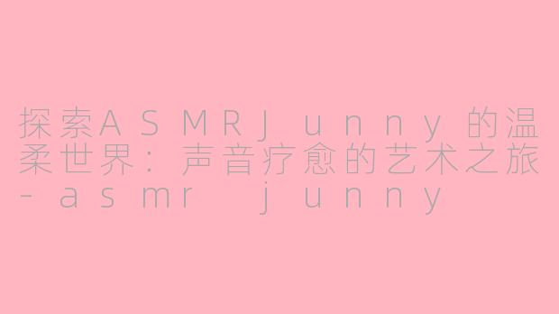 探索ASMRJunny的温柔世界：声音疗愈的艺术之旅-asmr junny