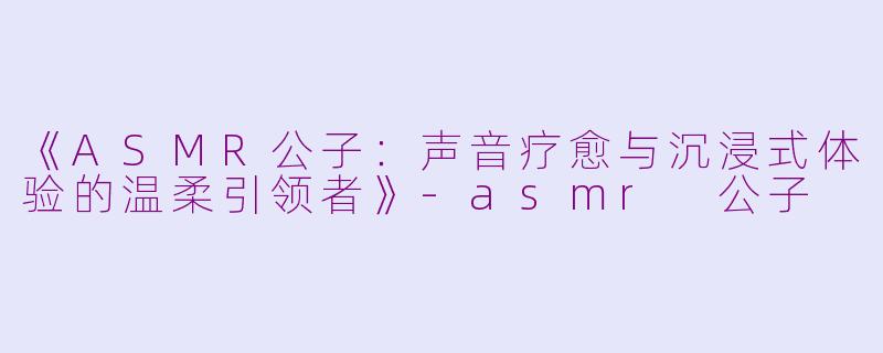 《ASMR公子：声音疗愈与沉浸式体验的温柔引领者》-asmr 公子