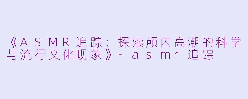 《ASMR追踪：探索颅内高潮的科学与流行文化现象》-asmr追踪