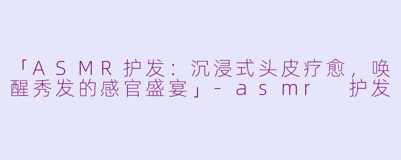 「ASMR护发：沉浸式头皮疗愈，唤醒秀发的感官盛宴」-asmr 护发