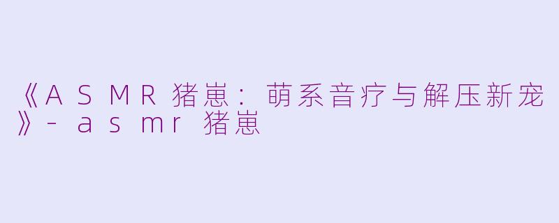 《ASMR猪崽：萌系音疗与解压新宠》-asmr猪崽