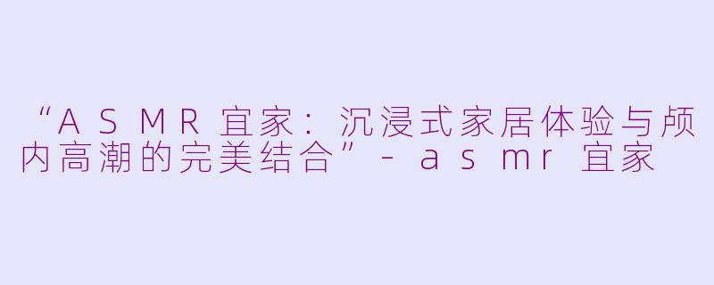 “ASMR宜家：沉浸式家居体验与颅内高潮的完美结合”-asmr宜家