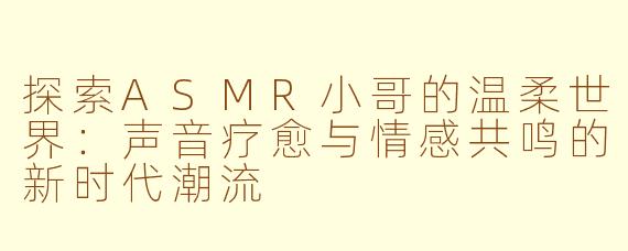 探索ASMR小哥的温柔世界：声音疗愈与情感共鸣的新时代潮流