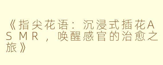 《指尖花语：沉浸式插花ASMR，唤醒感官的治愈之旅》