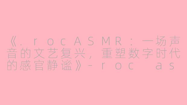 《.rocASMR:一场声音的文艺复兴,重塑数字时代的感官静谧》