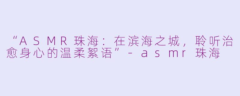 “ASMR珠海：在滨海之城，聆听治愈身心的温柔絮语”-asmr珠海