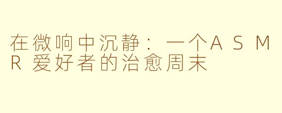 在微响中沉静：一个ASMR爱好者的治愈周末