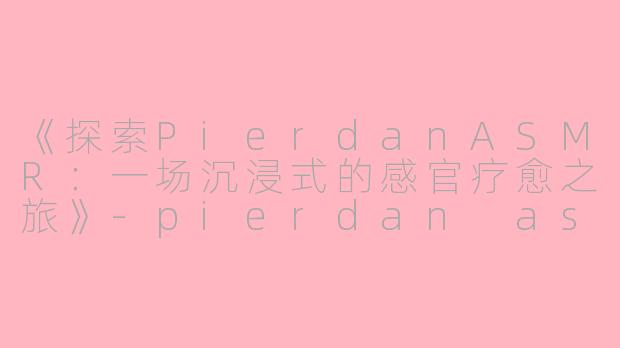 《探索PierdanASMR：一场沉浸式的感官疗愈之旅》-pierdan asmr