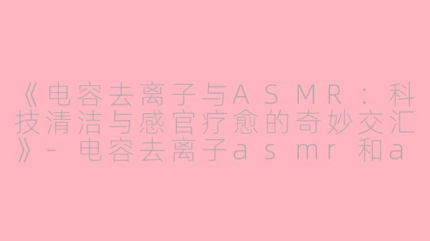 《电容去离子与ASMR：科技清洁与感官疗愈的奇妙交汇》-电容去离子asmr和asmr