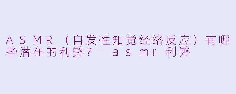 ASMR（自发性知觉经络反应）有哪些潜在的利弊？-asmr利弊