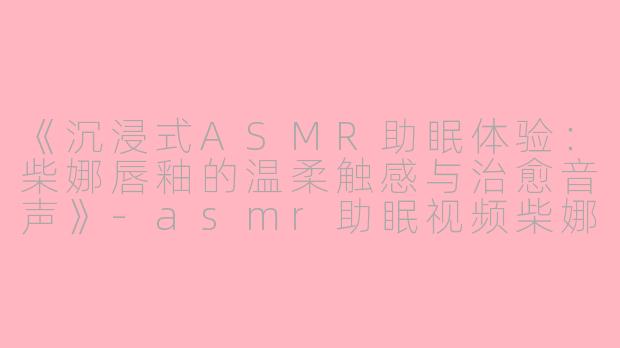 《沉浸式ASMR助眠体验：柴娜唇釉的温柔触感与治愈音声》-asmr助眠视频柴娜唇釉