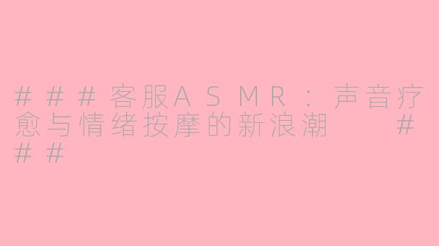 ###客服ASMR：声音疗愈与情绪按摩的新浪潮

###