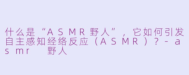什么是“ASMR野人”,它如何引发自主感知经络反应(ASMR)?