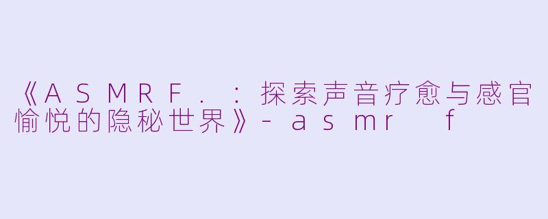 《ASMRF.：探索声音疗愈与感官愉悦的隐秘世界》-asmr f